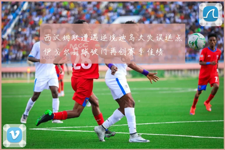 西汉姆联遭遇逆境迪乌夫失误送点伊戈尔罚球破门再创赛季佳绩