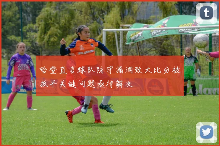 哈登直言球队防守漏洞致大比分被扳平关键问题亟待解决