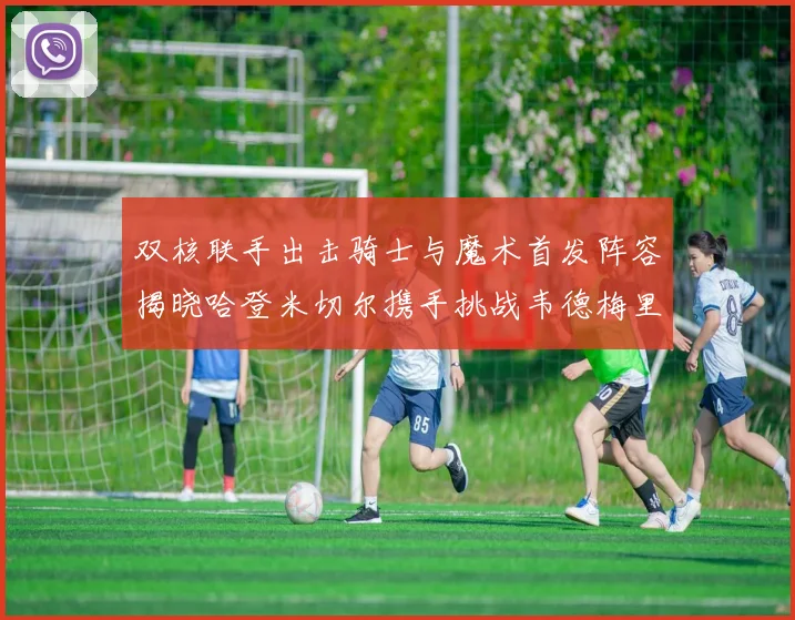 双核联手出击骑士与魔术首发阵容揭晓哈登米切尔携手挑战韦德梅里尔