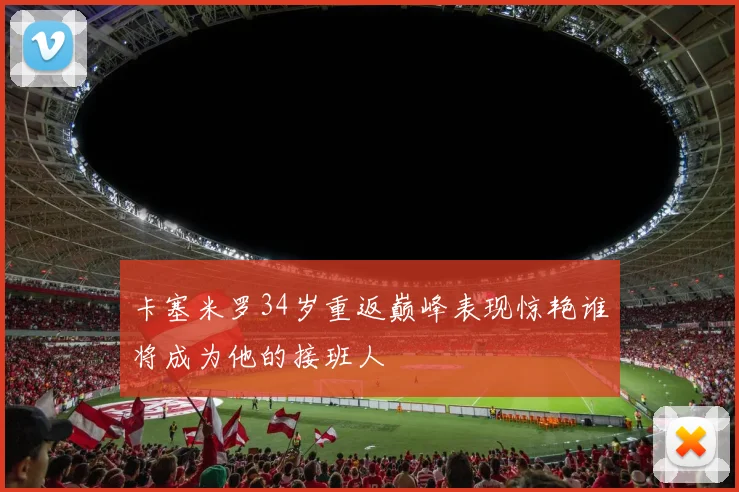 卡塞米罗34岁重返巅峰表现惊艳谁将成为他的接班人