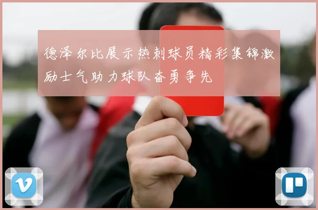 德泽尔比展示热刺球员精彩集锦激励士气助力球队奋勇争先