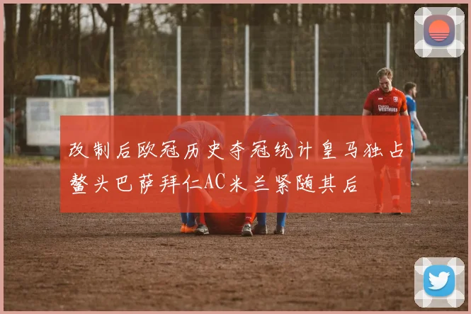 改制后欧冠历史夺冠统计皇马独占鳌头巴萨拜仁AC米兰紧随其后