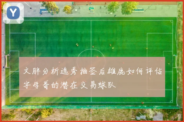 文胖分析选秀抽签后雄鹿如何评估字母哥的潜在交易球队