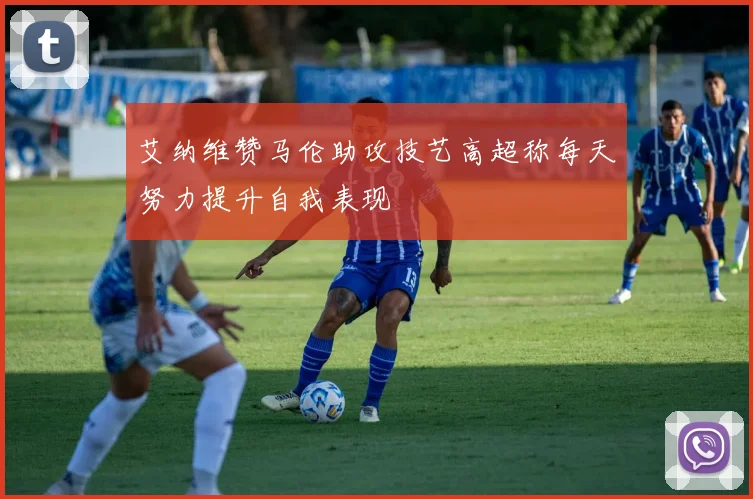 艾纳维赞马伦助攻技艺高超称每天努力提升自我表现