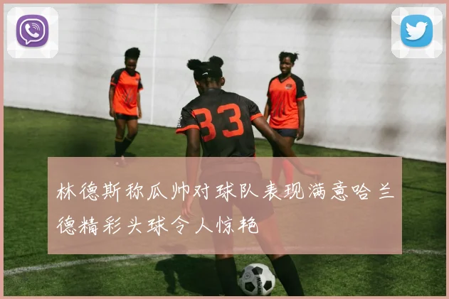 林德斯称瓜帅对球队表现满意哈兰德精彩头球令人惊艳