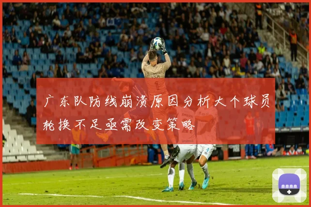 广东队防线崩溃原因分析大个球员轮换不足亟需改变策略