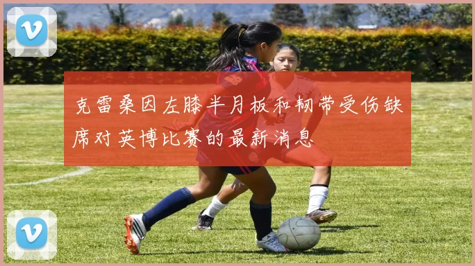 克雷桑因左膝半月板和韧带受伤缺席对英博比赛的最新消息