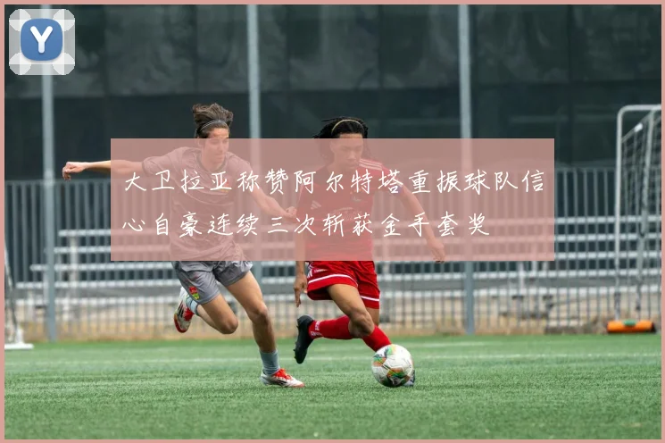 大卫拉亚称赞阿尔特塔重振球队信心自豪连续三次斩获金手套奖