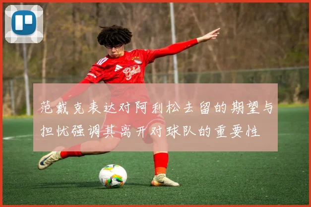 范戴克表达对阿利松去留的期望与担忧强调其离开对球队的重要性