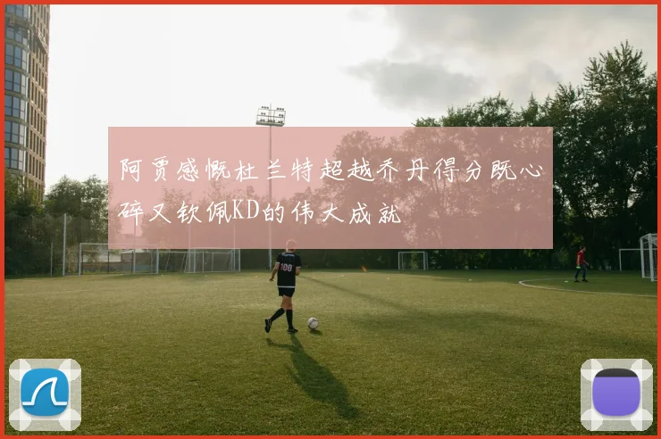 阿贾感慨杜兰特超越乔丹得分既心碎又钦佩KD的伟大成就