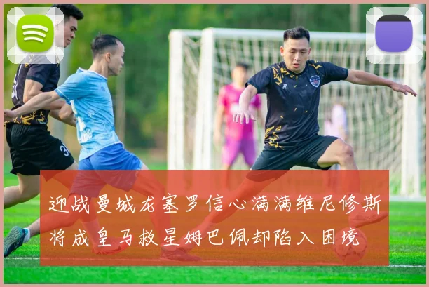 迎战曼城龙塞罗信心满满维尼修斯将成皇马救星姆巴佩却陷入困境