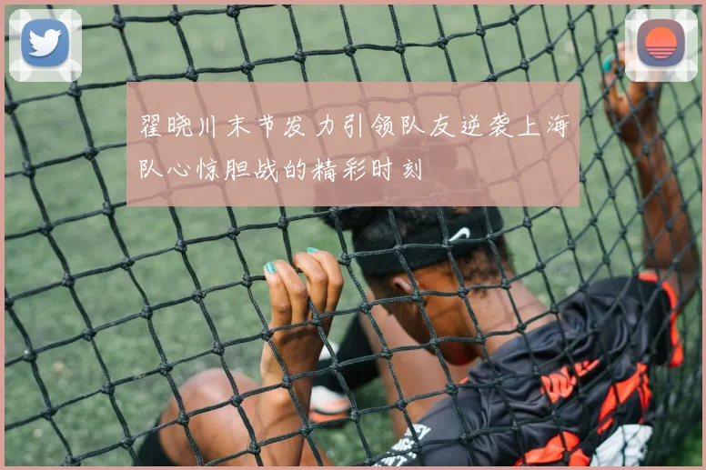翟晓川末节发力引领队友逆袭上海队心惊胆战的精彩时刻