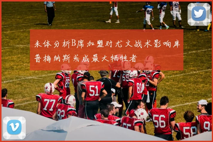 米体分析B席加盟对尤文战术影响库普梅纳斯或成最大牺牲者