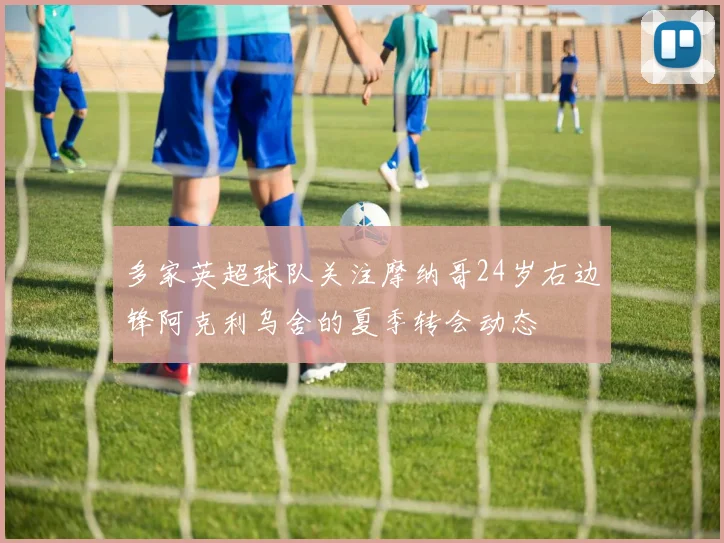 多家英超球队关注摩纳哥24岁右边锋阿克利乌舍的夏季转会动态