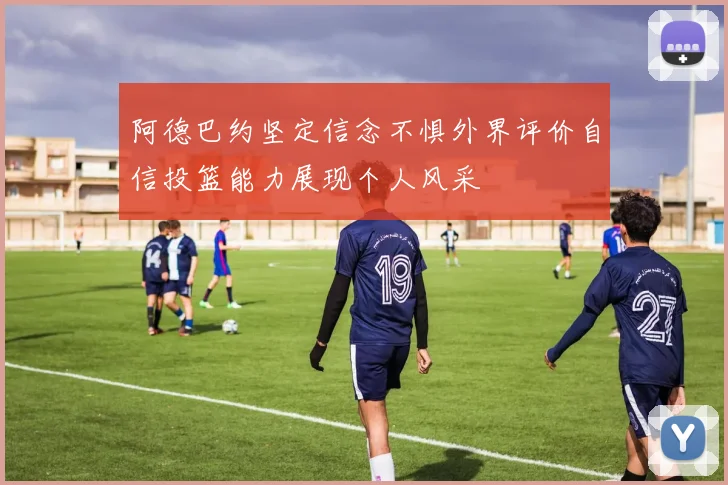 阿德巴约坚定信念不惧外界评价自信投篮能力展现个人风采