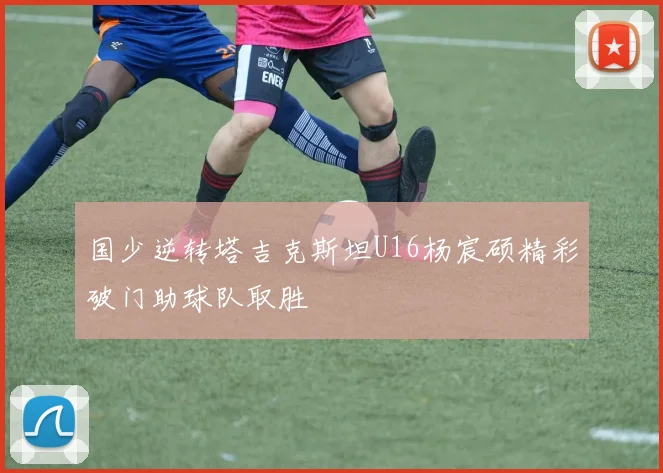 国少逆转塔吉克斯坦U16杨宸硕精彩破门助球队取胜
