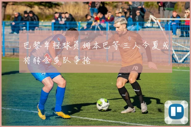 巴黎年轻球员姆本巴等三人今夏或将转会多队争抢