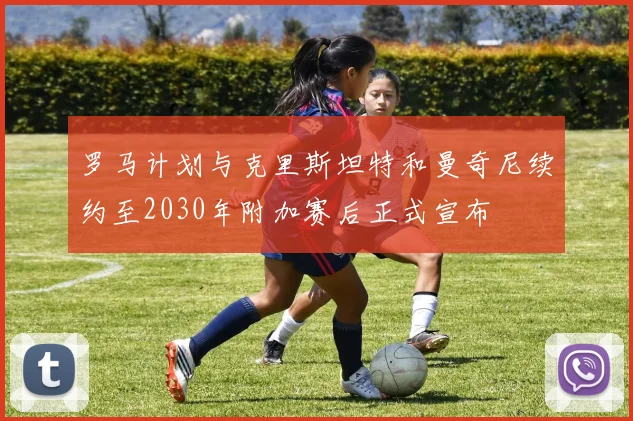 罗马计划与克里斯坦特和曼奇尼续约至2030年附加赛后正式宣布
