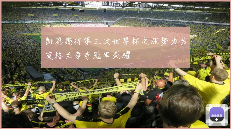 凯恩期待第三次世界杯之旅努力为英格兰争夺冠军荣耀