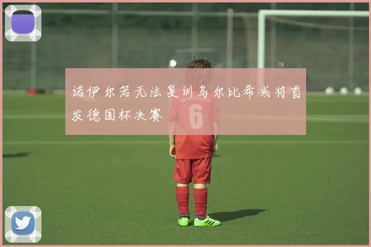 诺伊尔若无法复训乌尔比希或将首发德国杯决赛