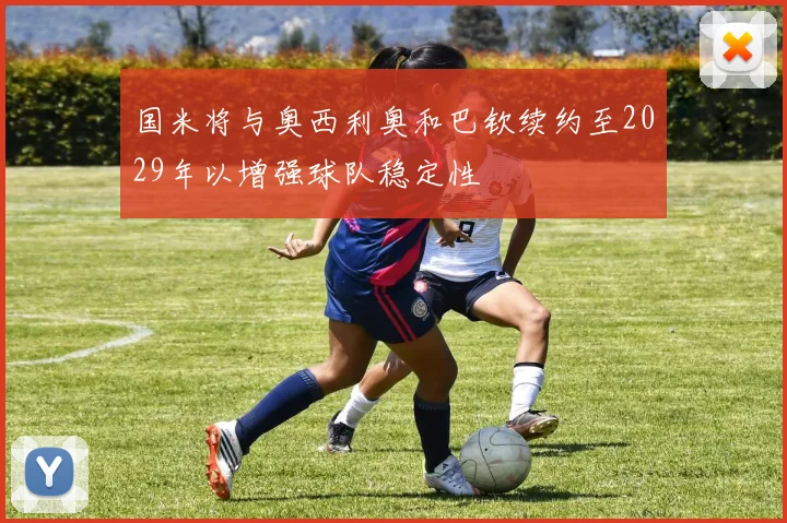 国米将与奥西利奥和巴钦续约至2029年以增强球队稳定性