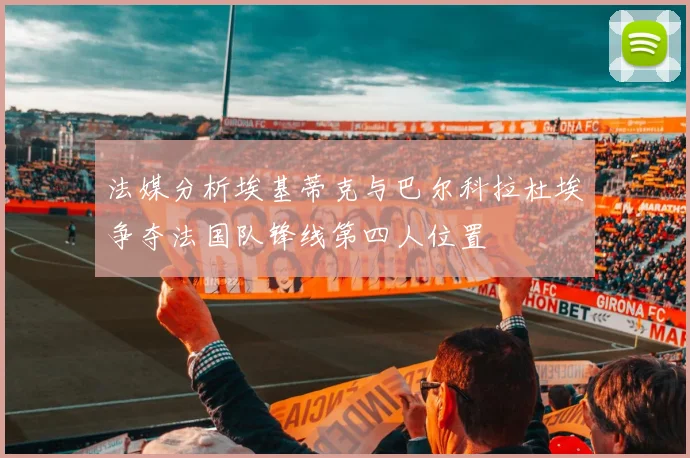 法媒分析埃基蒂克与巴尔科拉杜埃争夺法国队锋线第四人位置