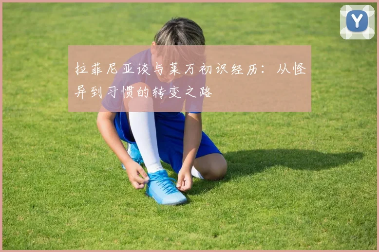 拉菲尼亚谈与莱万初识经历：从怪异到习惯的转变之路