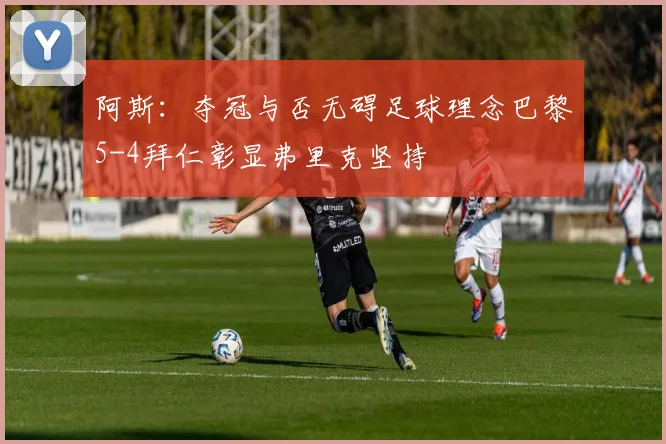 阿斯：夺冠与否无碍足球理念巴黎5-4拜仁彰显弗里克坚持