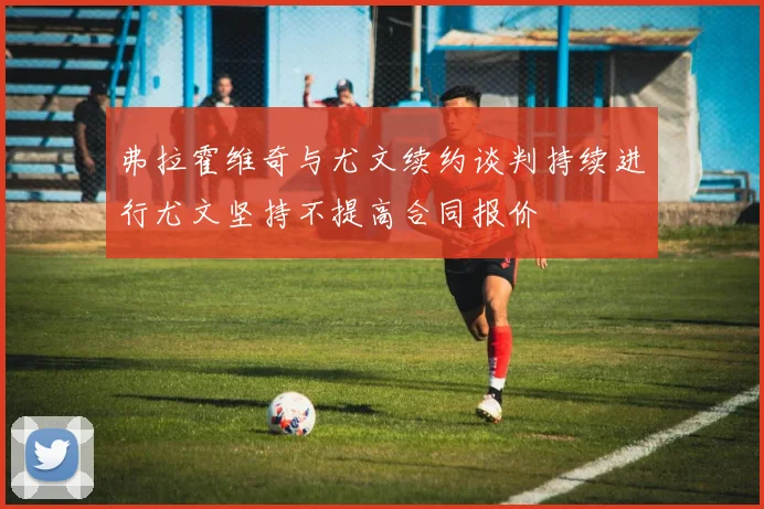 弗拉霍维奇与尤文续约谈判持续进行尤文坚持不提高合同报价