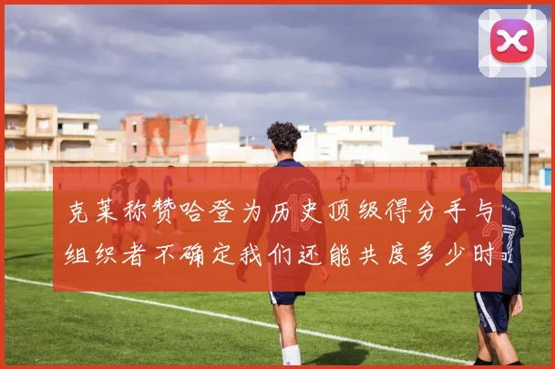 克莱称赞哈登为历史顶级得分手与组织者不确定我们还能共度多少时光