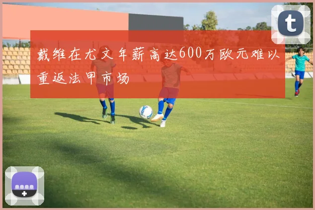 戴维在尤文年薪高达600万欧元难以重返法甲市场