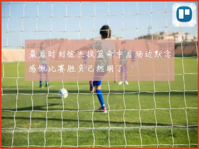 最后时刻徐杰投篮命中后场边默念感慨比赛胜负已然明了