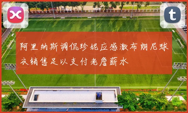 阿里纳斯调侃珍妮应感激布朗尼球衣销售足以支付老詹薪水