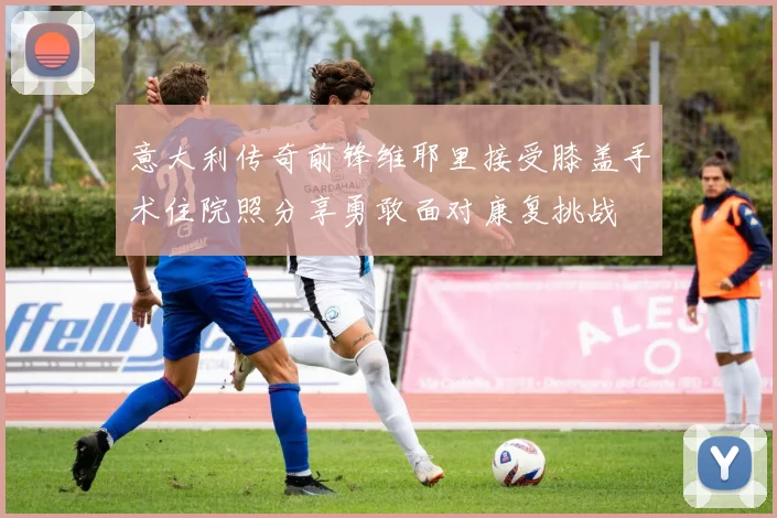 意大利传奇前锋维耶里接受膝盖手术住院照分享勇敢面对康复挑战