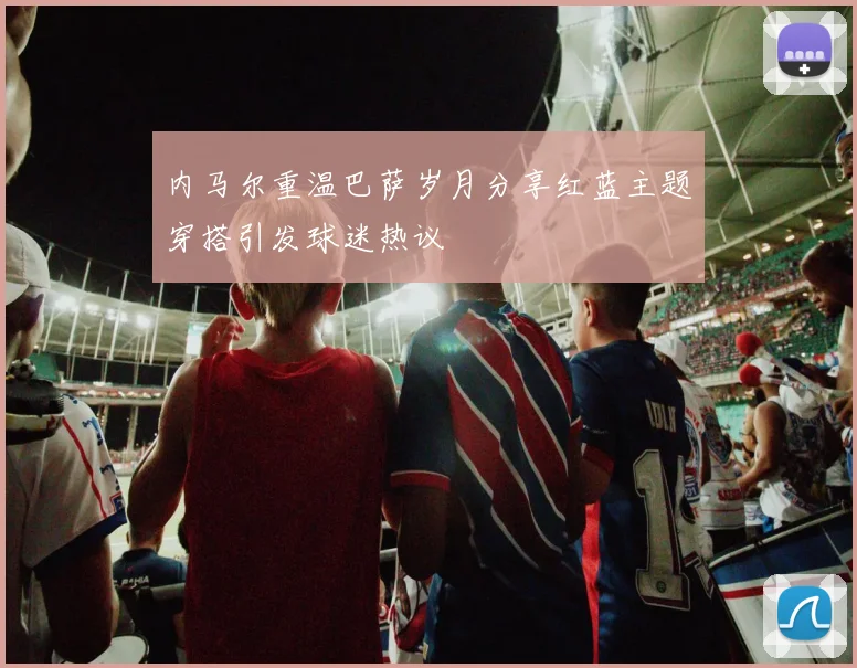 内马尔重温巴萨岁月分享红蓝主题穿搭引发球迷热议