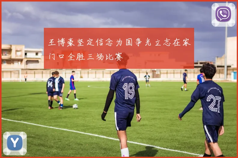王博豪坚定信念为国争光立志在家门口全胜三场比赛
