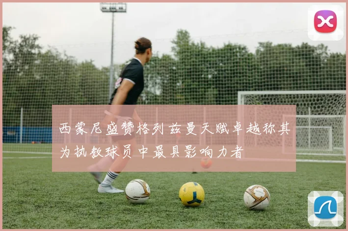 西蒙尼盛赞格列兹曼天赋卓越称其为执教球员中最具影响力者