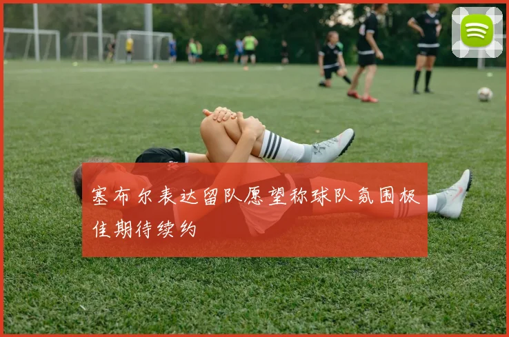 塞布尔表达留队愿望称球队氛围极佳期待续约