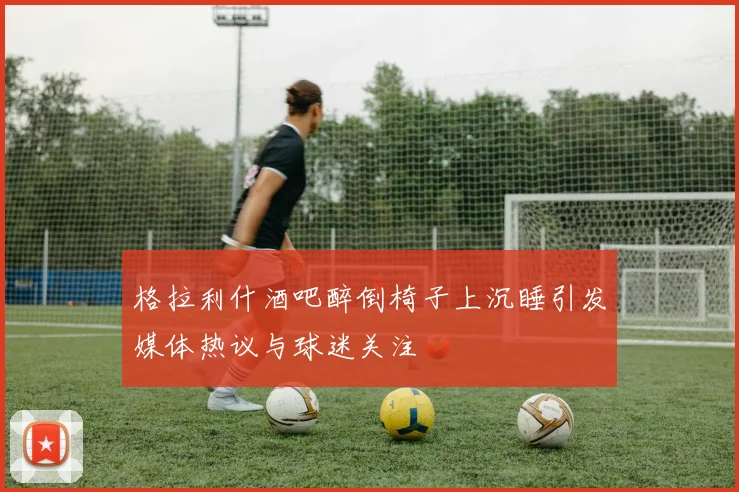格拉利什酒吧醉倒椅子上沉睡引发媒体热议与球迷关注