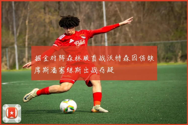 掘金对阵森林狼首战沃特森因伤缺席斯潘塞琼斯出战存疑