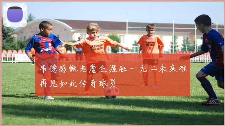 韦德感慨老詹生涯独一无二未来难再见如此传奇球员