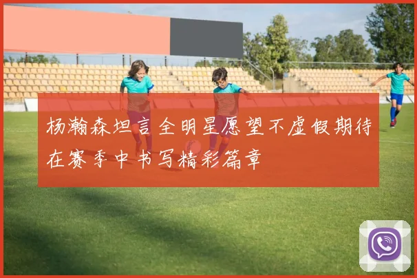 杨瀚森坦言全明星愿望不虚假期待在赛季中书写精彩篇章