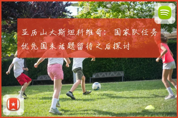 亚历山大斯坦科维奇：国家队任务优先国米话题留待之后探讨