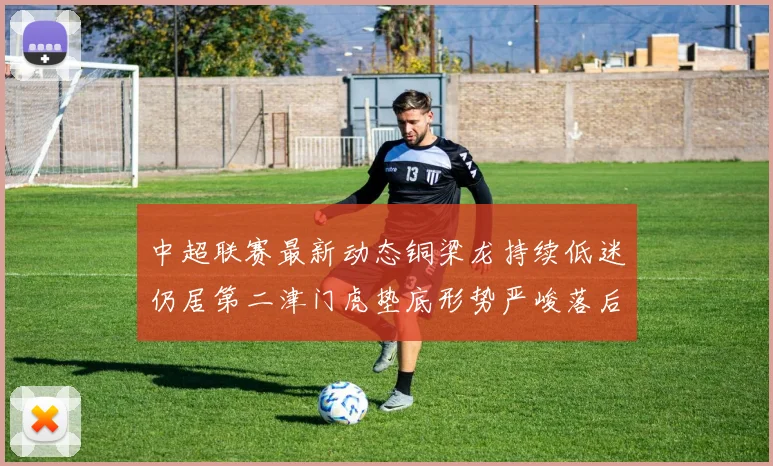 中超联赛最新动态铜梁龙持续低迷仍居第二津门虎垫底形势严峻落后安全区九分